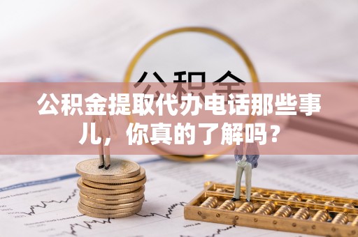 定结公积金提取代办电话那些事儿，你真的了解吗？