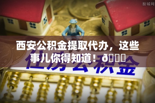 定结西安公积金提取代办，这些事儿你得知道！😎