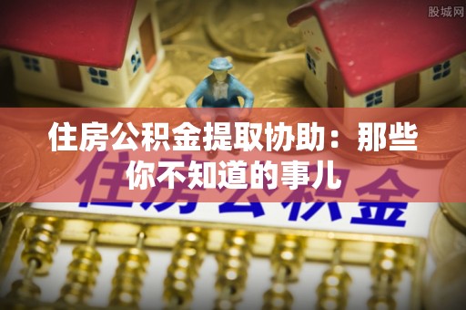 定结住房公积金提取协助：那些你不知道的事儿