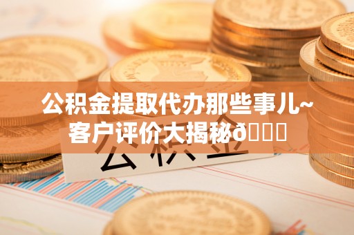 定结公积金提取代办那些事儿~客户评价大揭秘😎