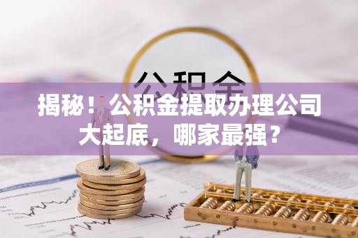 定结揭秘！公积金提取办理公司大起底，哪家最强？