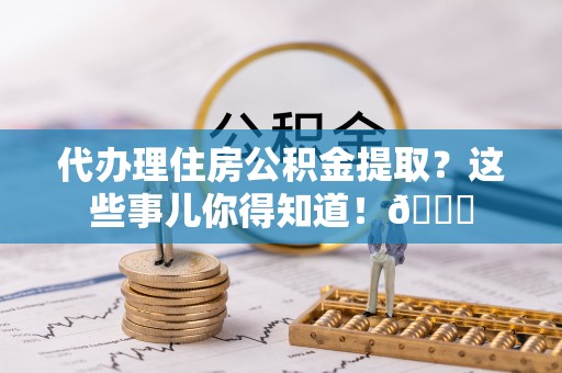 定结代办理住房公积金提取？这些事儿你得知道！😎