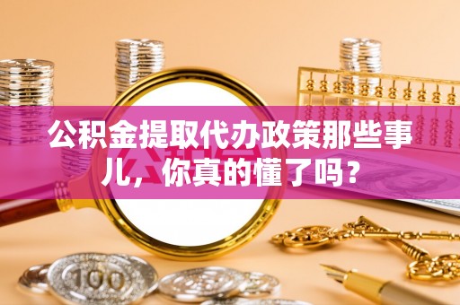 定结公积金提取代办政策那些事儿，你真的懂了吗？