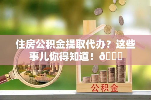 定结住房公积金提取代办？这些事儿你得知道！😎