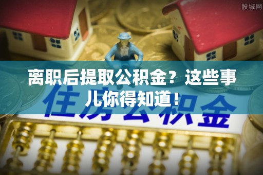 定结离职后提取公积金？这些事儿你得知道！