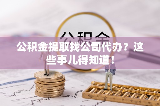 定结公积金提取找公司代办？这些事儿得知道！