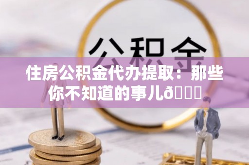 定结住房公积金代办提取：那些你不知道的事儿😎