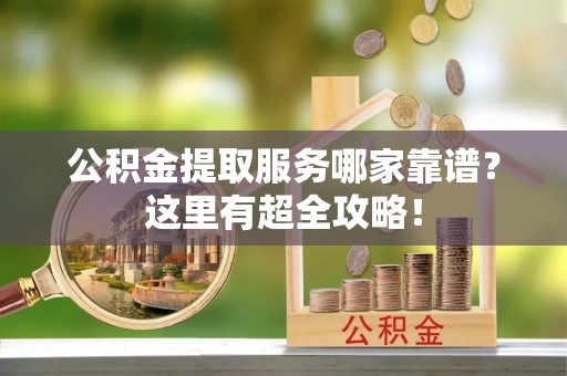 定结公积金提取服务哪家靠谱？这里有超全攻略！