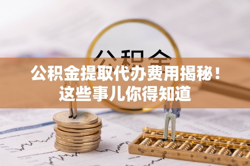 定结公积金提取代办费用揭秘！这些事儿你得知道